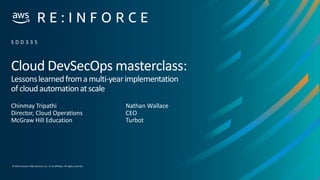 © 2019,Amazon Web Services, Inc. or its affiliates. All rights reserved.
Cloud DevSecOps masterclass:
Lessonslearnedfromamulti-yearimplementation
ofcloudautomationatscale
Chinmay Tripathi
Director, Cloud Operations
McGraw Hill Education
S D D 3 3 5
Nathan Wallace
CEO
Turbot
 