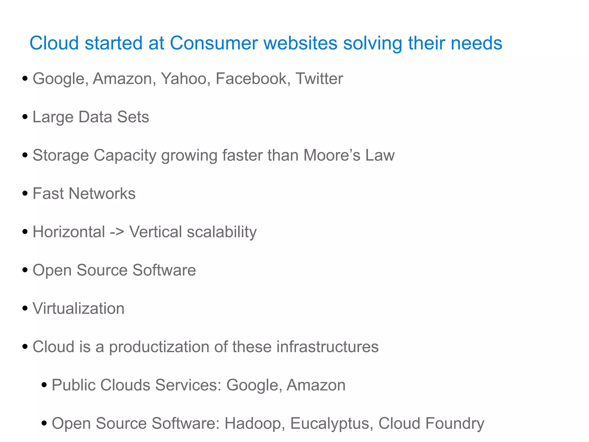Cloud started at Consumer websites solving their needs
• Google, Amazon, Yahoo, Facebook, Twitter
• Large Data Sets
• Storage Capacity growing faster than Moore’s Law
• Fast Networks
• Horizontal -> Vertical scalability
• Open Source Software
• Virtualization
• Cloud is a productization of these infrastructures
  • Public Clouds Services: Google, Amazon
  • Open Source Software: Hadoop, Eucalyptus, Cloud Foundry
 