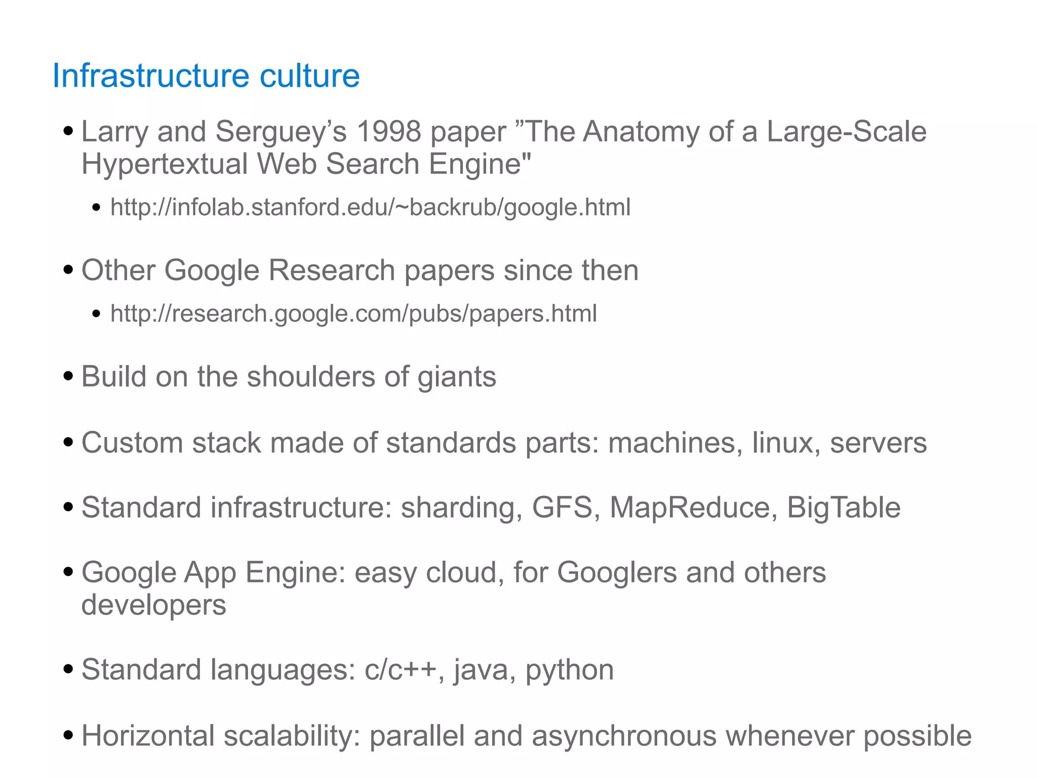 Infrastructure culture
• Larry and Serguey’s 1998 paper ”The Anatomy of a Large-Scale
  Hypertextual Web Search Engine"
  • http://infolab.stanford.edu/~backrub/google.html

• Other Google Research papers since then
  • http://research.google.com/pubs/papers.html

• Build on the shoulders of giants
• Custom stack made of standards parts: machines, linux, servers
• Standard infrastructure: sharding, GFS, MapReduce, BigTable
• Google App Engine: easy cloud, for Googlers and others
  developers

• Standard languages: c/c++, java, python
• Horizontal scalability: parallel and asynchronous whenever possible
 