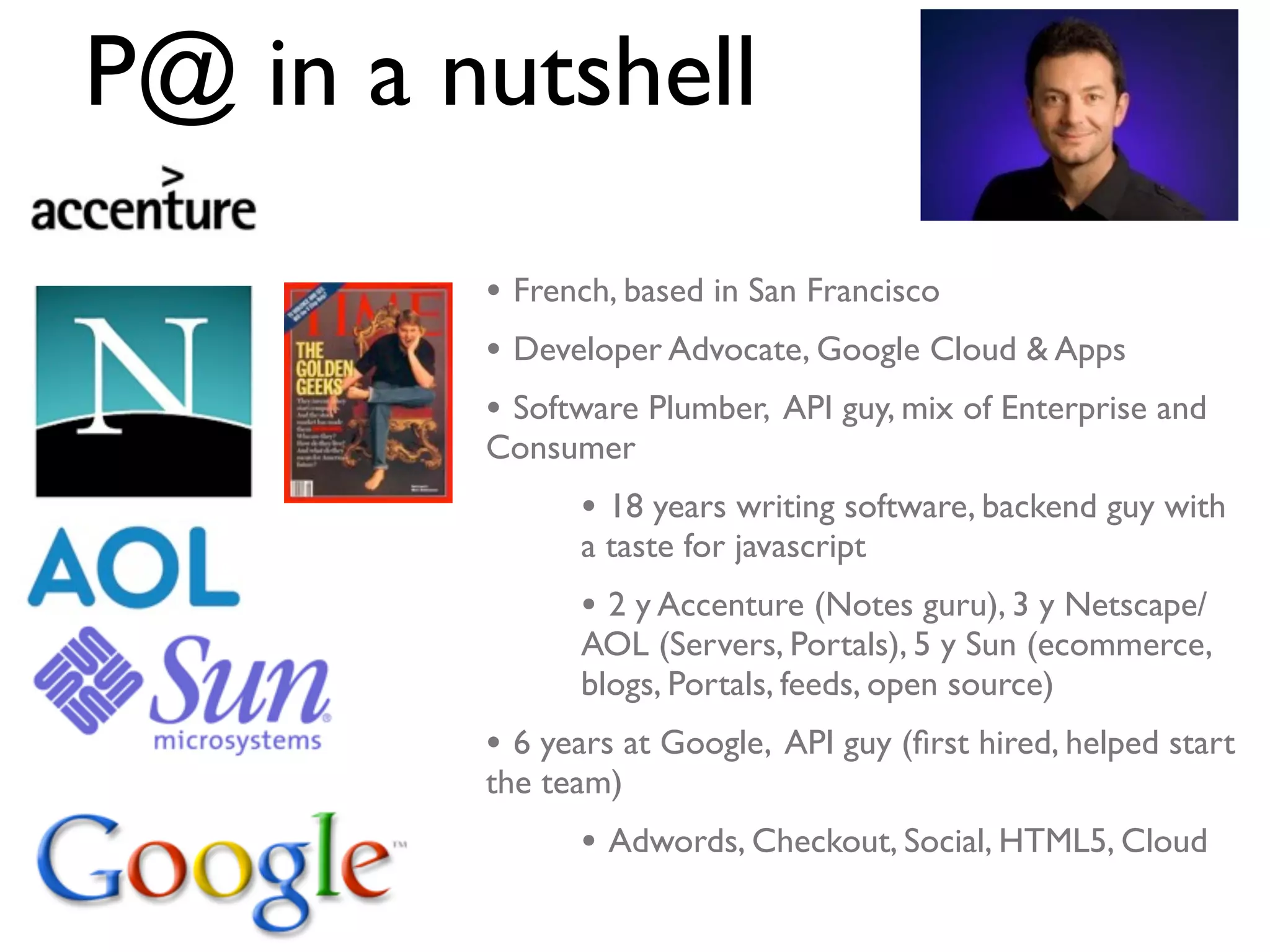 P@ in a nutshell
         • French, based in San Francisco
         • Developer Advocate, Google Cloud & Apps
         • Software Plumber, API guy, mix of Enterprise and
         Consumer
               • 18 years writing software, backend guy with
               a taste for javascript
               • 2 y Accenture (Notes guru), 3 y Netscape/
               AOL (Servers, Portals), 5 y Sun (ecommerce,
               blogs, Portals, feeds, open source)
         • 6 years at Google, API guy (ﬁrst hired, helped start
         the team)
               • Adwords, Checkout, Social, HTML5, Cloud
 