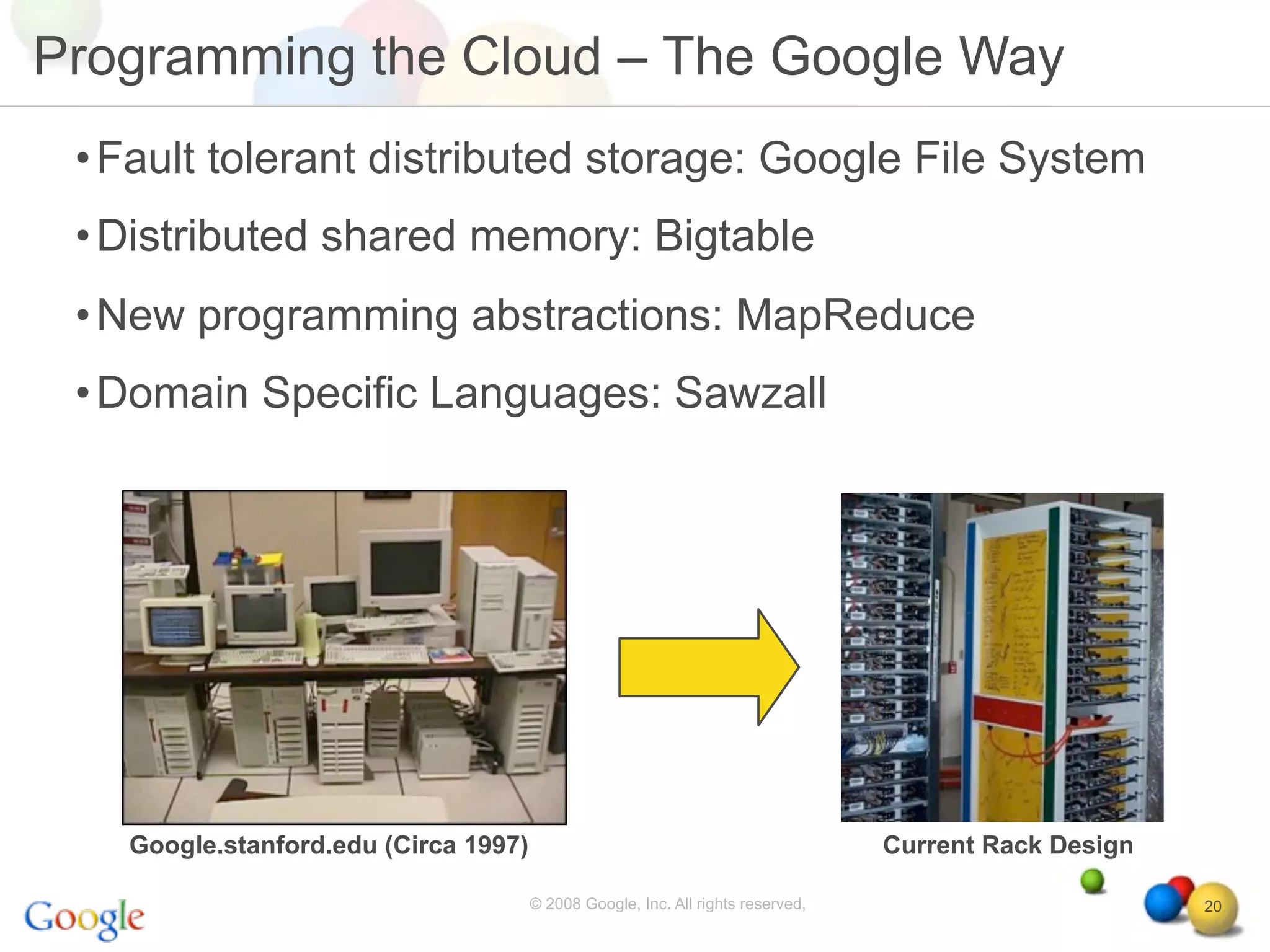 Programming the Cloud – The Google Way
 • Fault tolerant distributed storage: Google File System
 • Distributed shared memory: Bigtable
 • New programming abstractions: MapReduce
 • Domain Specific Languages: Sawzall




   Google.stanford.edu (Circa 1997)                                              Current Rack Design

                                      © 2008 Google, Inc. All rights reserved,                         20
 