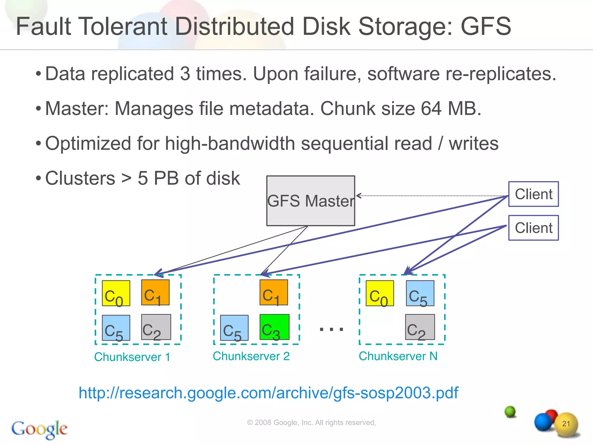 Fault Tolerant Distributed Disk Storage: GFS
 • Data replicated 3 times. Upon failure, software re-replicates.
 • Master: Manages file metadata. Chunk size 64 MB.
 • Optimized for high-bandwidth sequential read / writes
 • Clusters > 5 PB of disk
                                                                                Client
                                    GFS Master
                                                                                Client



         C0     C1                C1                               C0    C5

         C5     C2       C5       C3               …                     C2
        Chunkserver 1   Chunkserver 2                           Chunkserver N


      http://research.google.com/archive/gfs-sosp2003.pdf
                              © 2008 Google, Inc. All rights reserved,                   21
 