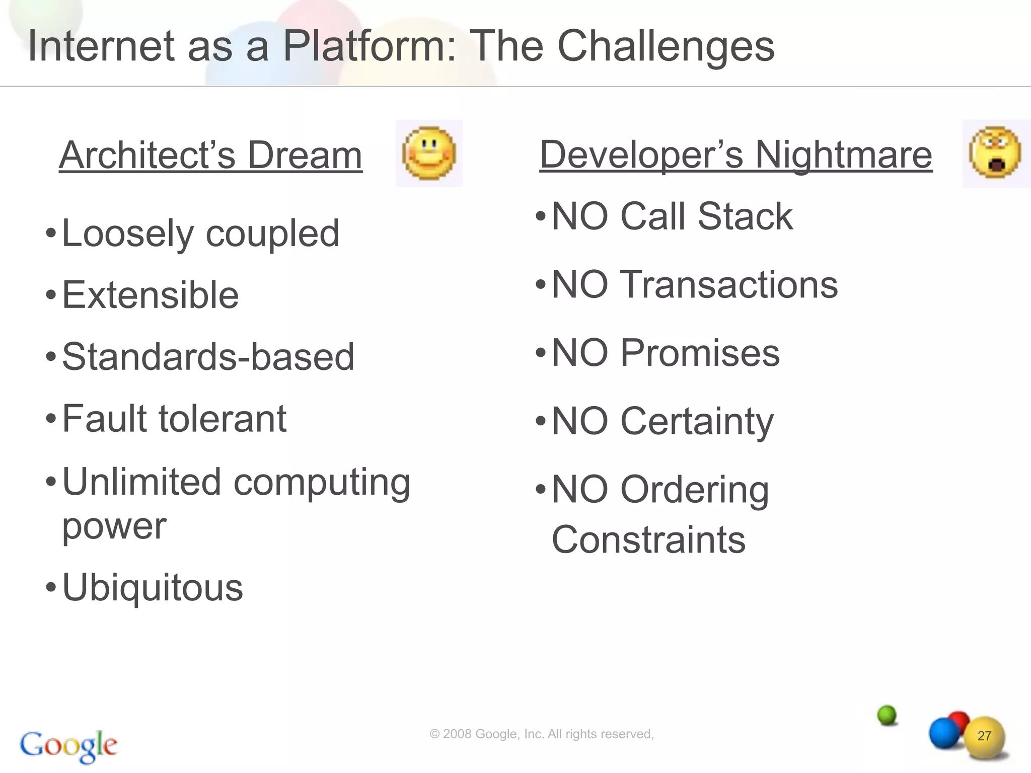 Internet as a Platform: The Challenges

 Architect’s Dream                        Developer’s Nightmare

•Loosely coupled                         •NO Call Stack

•Extensible                              •NO Transactions
•Standards-based                         •NO Promises
•Fault tolerant                          •NO Certainty
•Unlimited computing                     •NO Ordering
 power                                    Constraints
•Ubiquitous


                       © 2008 Google, Inc. All rights reserved,   27
 