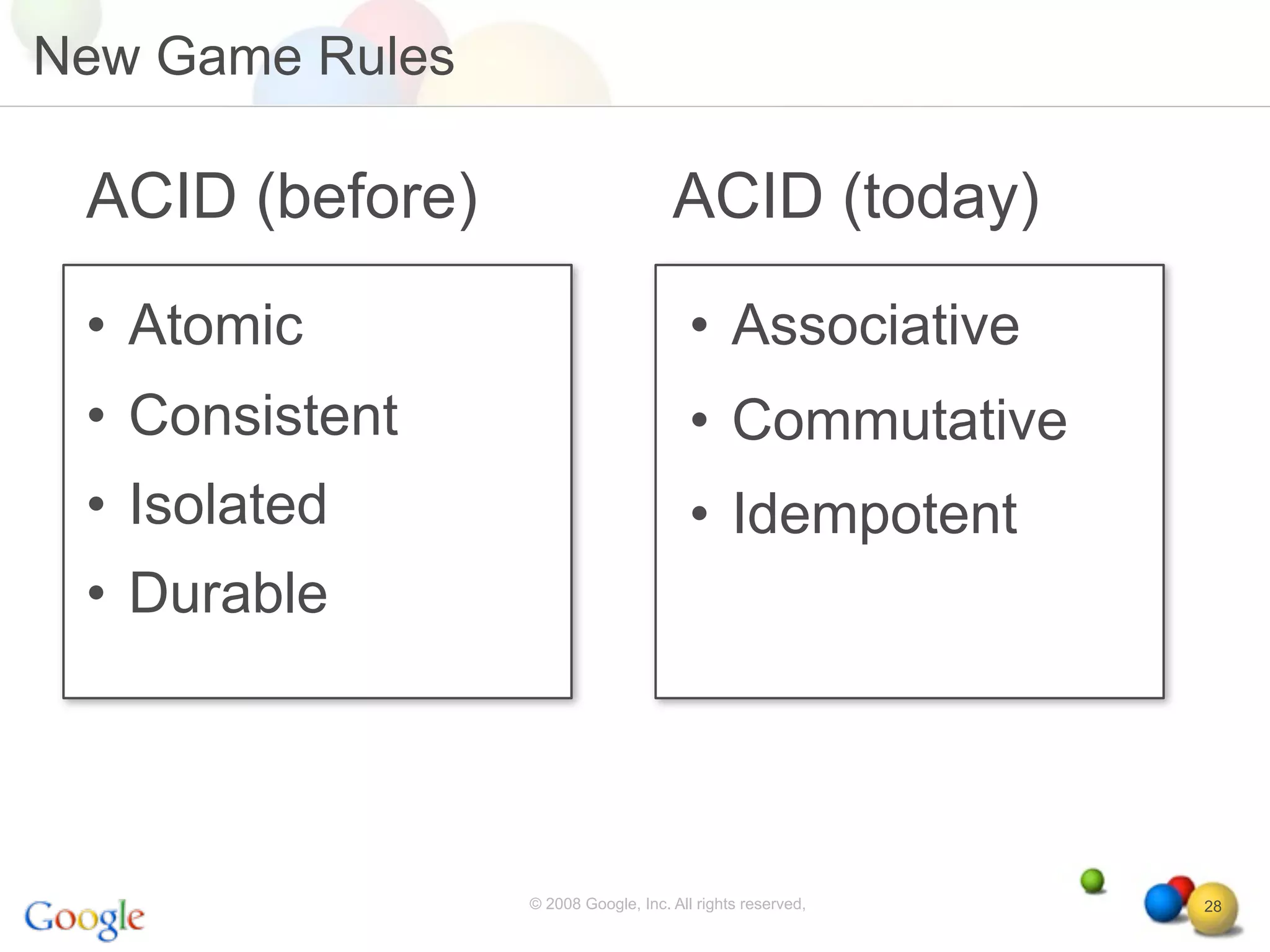 New Game Rules

 ACID (before)                       ACID (today)
 • Atomic                               • Associative
 • Consistent                           • Commutative
 • Isolated                             • Idempotent
 • Durable




                 © 2008 Google, Inc. All rights reserved,   28
 