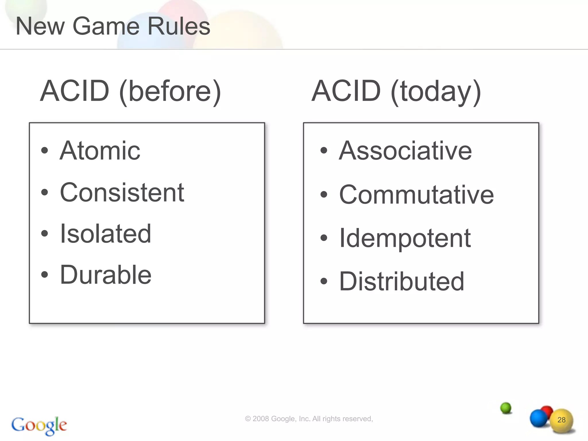 New Game Rules

 ACID (before)                       ACID (today)
 • Atomic                               • Associative
 • Consistent                           • Commutative
 • Isolated                             • Idempotent
 • Durable                              • Distributed



                 © 2008 Google, Inc. All rights reserved,   28
 