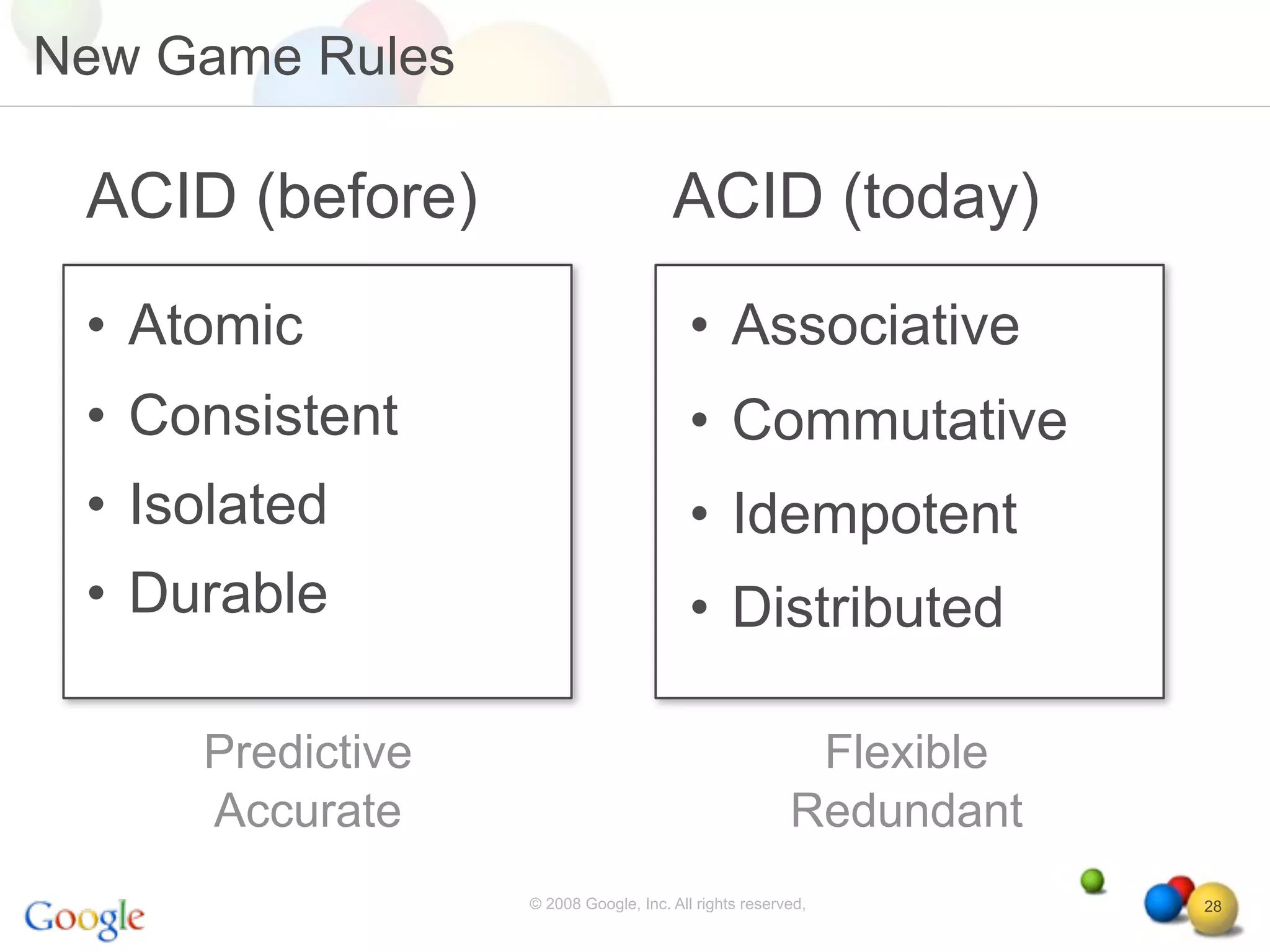 New Game Rules

 ACID (before)                        ACID (today)
 • Atomic                                • Associative
 • Consistent                            • Commutative
 • Isolated                              • Idempotent
 • Durable                               • Distributed

     Predictive                                         Flexible
     Accurate                                          Redundant
                  © 2008 Google, Inc. All rights reserved,         28
 