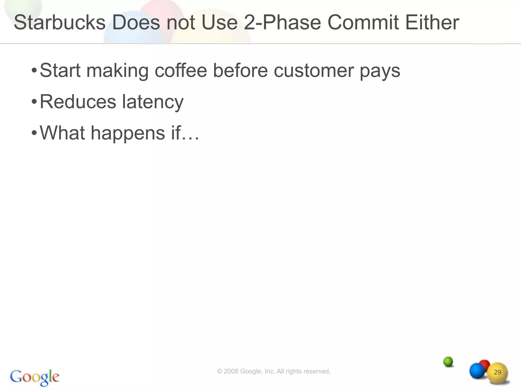 Starbucks Does not Use 2-Phase Commit Either

 •Start making coffee before customer pays
 •Reduces latency
 •What happens if…




                     © 2008 Google, Inc. All rights reserved,   29
 