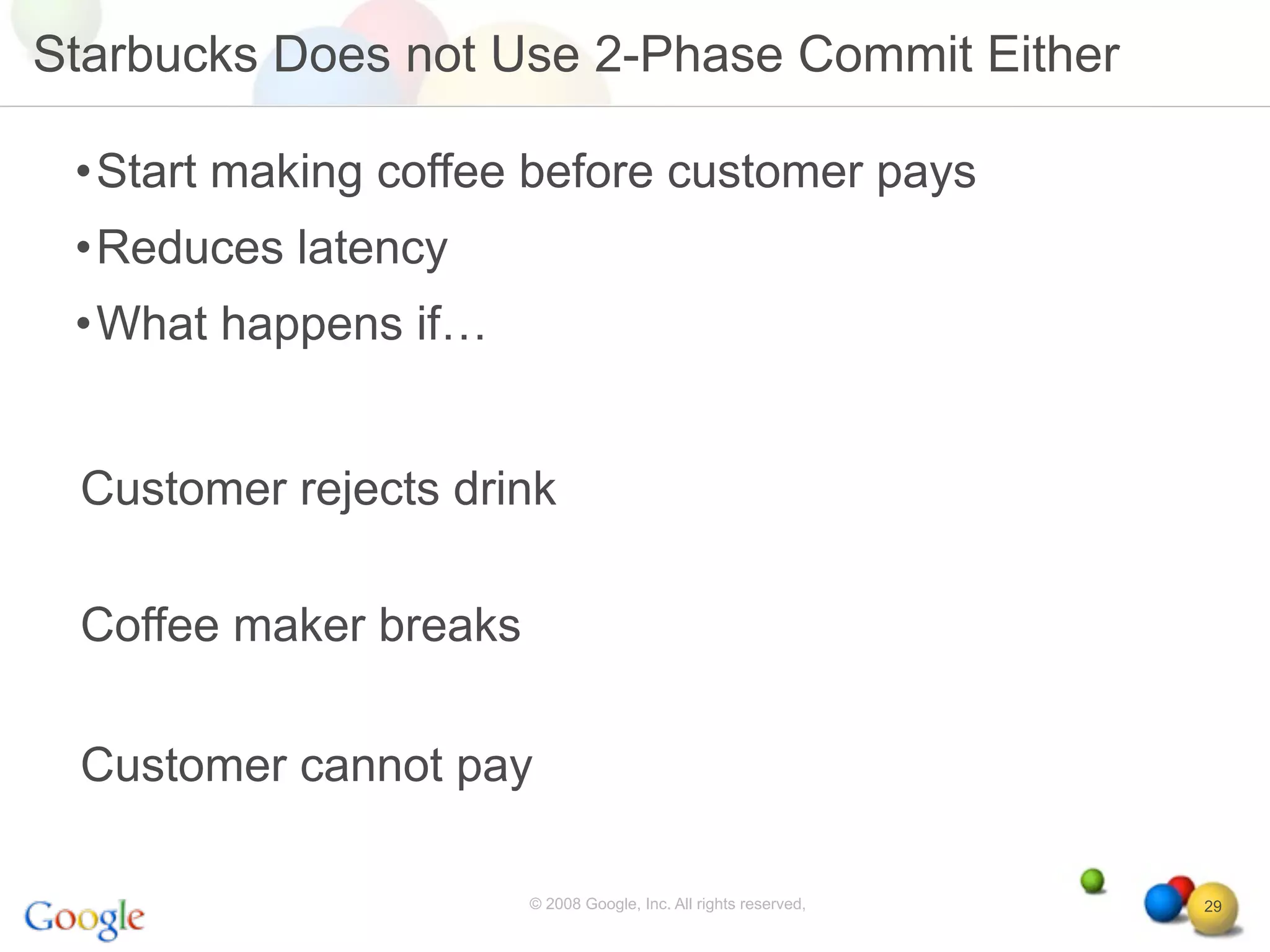 Starbucks Does not Use 2-Phase Commit Either

 •Start making coffee before customer pays
 •Reduces latency
 •What happens if…


 Customer rejects drink

 Coffee maker breaks

 Customer cannot pay

                       © 2008 Google, Inc. All rights reserved,   29
 
