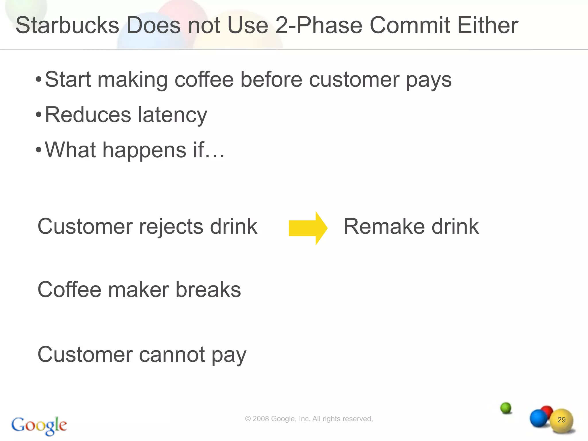 Starbucks Does not Use 2-Phase Commit Either

 •Start making coffee before customer pays
 •Reduces latency
 •What happens if…


 Customer rejects drink                              Remake drink

 Coffee maker breaks

 Customer cannot pay

                       © 2008 Google, Inc. All rights reserved,     29
 
