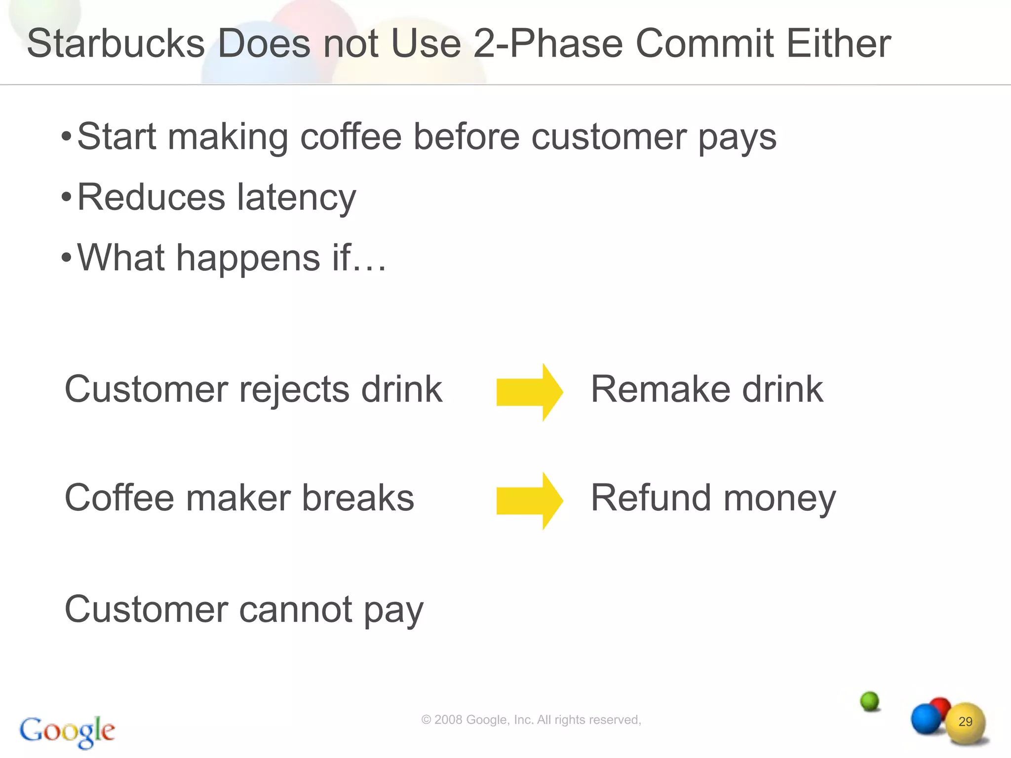 Starbucks Does not Use 2-Phase Commit Either

 •Start making coffee before customer pays
 •Reduces latency
 •What happens if…


 Customer rejects drink                              Remake drink

 Coffee maker breaks                                 Refund money

 Customer cannot pay

                       © 2008 Google, Inc. All rights reserved,     29
 