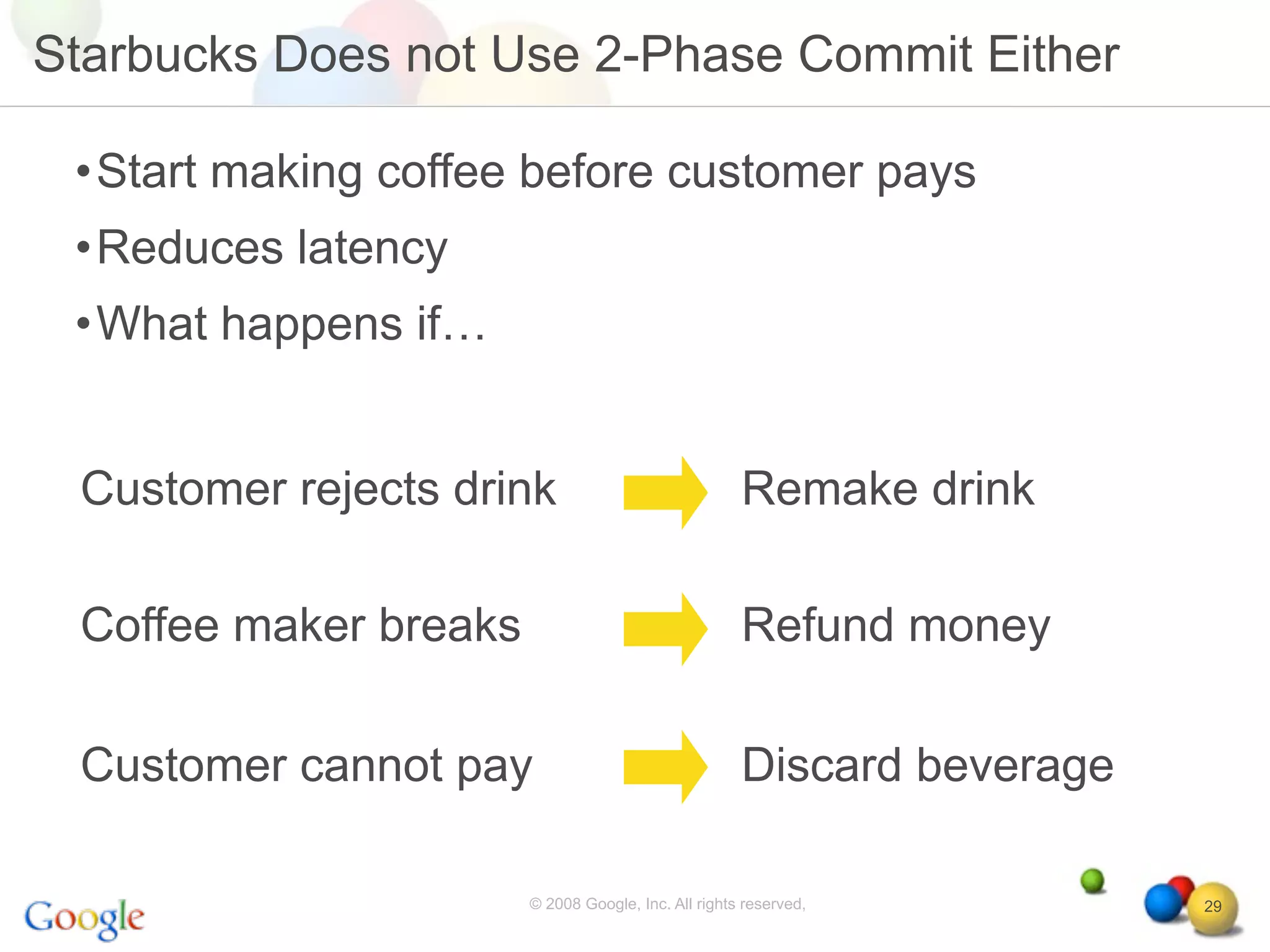 Starbucks Does not Use 2-Phase Commit Either

 •Start making coffee before customer pays
 •Reduces latency
 •What happens if…


 Customer rejects drink                              Remake drink

 Coffee maker breaks                                 Refund money

 Customer cannot pay                                 Discard beverage

                       © 2008 Google, Inc. All rights reserved,         29
 