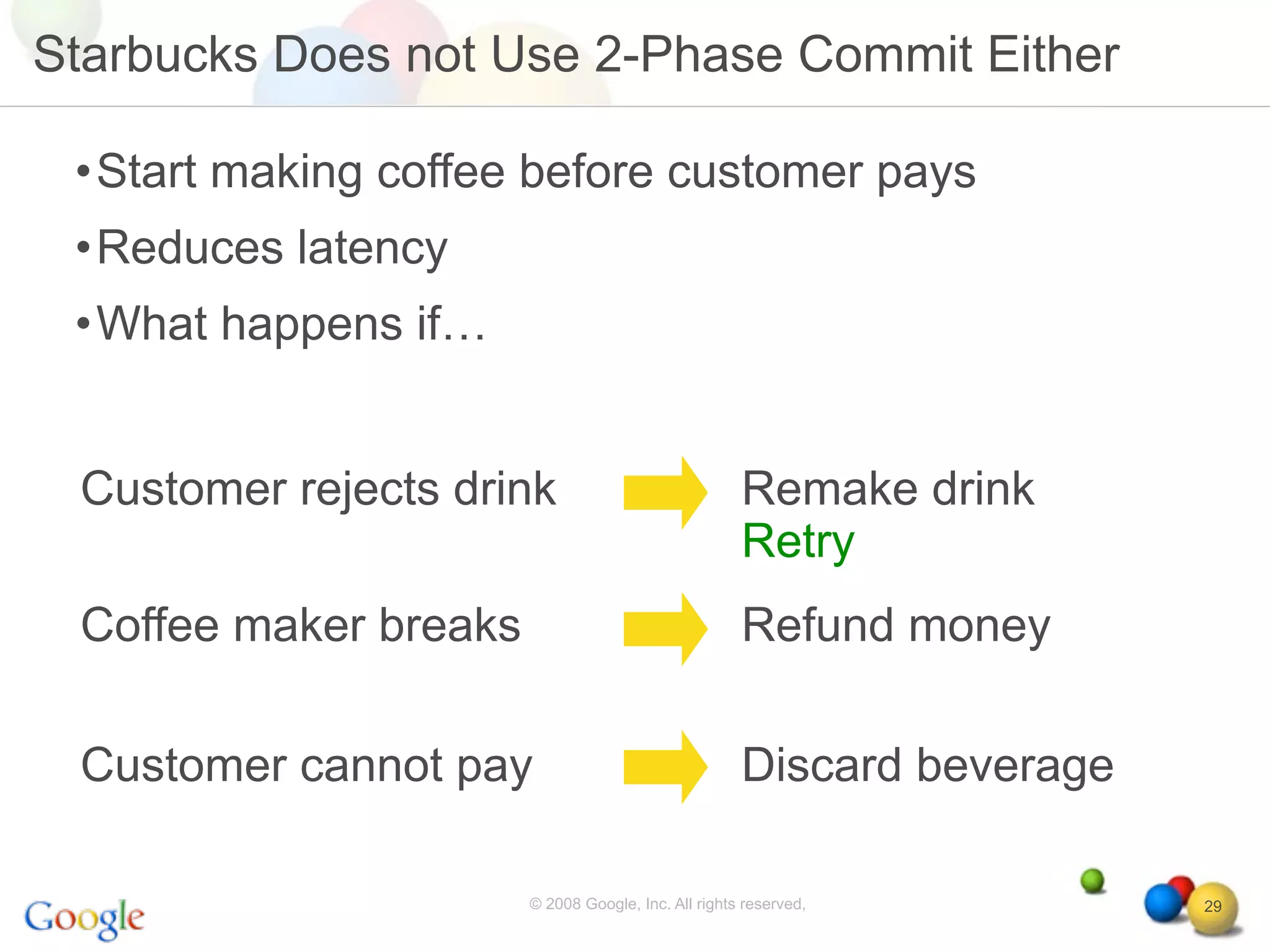 Starbucks Does not Use 2-Phase Commit Either

 •Start making coffee before customer pays
 •Reduces latency
 •What happens if…


 Customer rejects drink                              Remake drink
                                                     Retry
 Coffee maker breaks                                 Refund money

 Customer cannot pay                                 Discard beverage

                       © 2008 Google, Inc. All rights reserved,         29
 