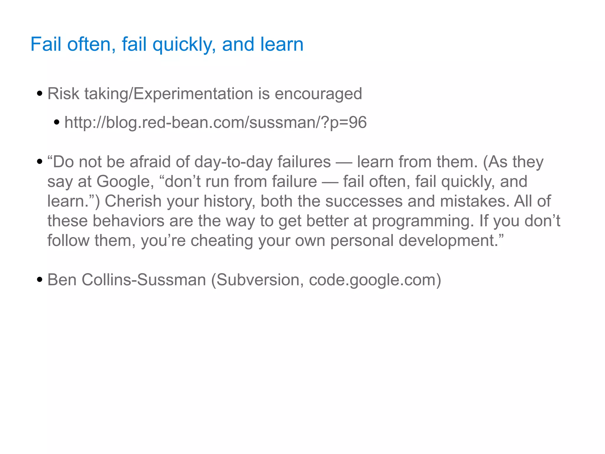 Fail often, fail quickly, and learn

• Risk taking/Experimentation is encouraged
  • http://blog.red-bean.com/sussman/?p=96
• “Do not be afraid of day-to-day failures — learn from them. (As they
  say at Google, “don’t run from failure — fail often, fail quickly, and
  learn.”) Cherish your history, both the successes and mistakes. All of
  these behaviors are the way to get better at programming. If you don’t
  follow them, you’re cheating your own personal development.”

• Ben Collins-Sussman (Subversion, code.google.com)
 