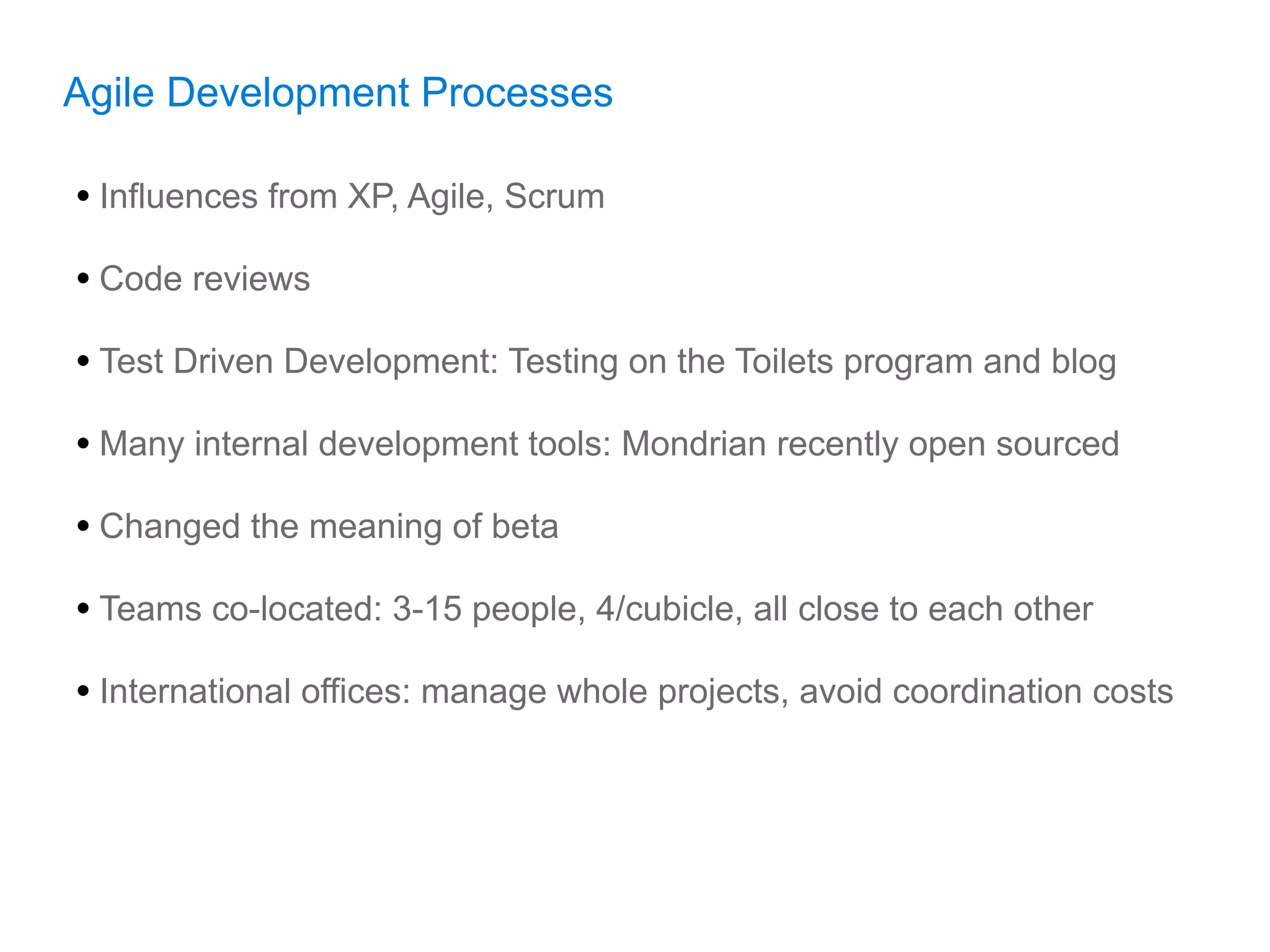 Agile Development Processes

• Influences from XP, Agile, Scrum
• Code reviews
• Test Driven Development: Testing on the Toilets program and blog
• Many internal development tools: Mondrian recently open sourced
• Changed the meaning of beta
• Teams co-located: 3-15 people, 4/cubicle, all close to each other
• International offices: manage whole projects, avoid coordination costs
 