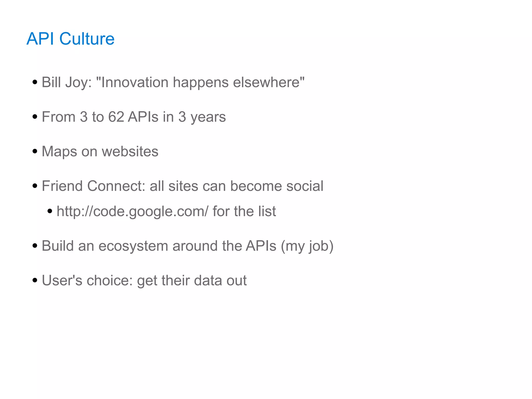 API Culture

• Bill Joy: "Innovation happens elsewhere"
• From 3 to 62 APIs in 3 years
• Maps on websites
• Friend Connect: all sites can become social
   • http://code.google.com/ for the list
• Build an ecosystem around the APIs (my job)
• User's choice: get their data out
 