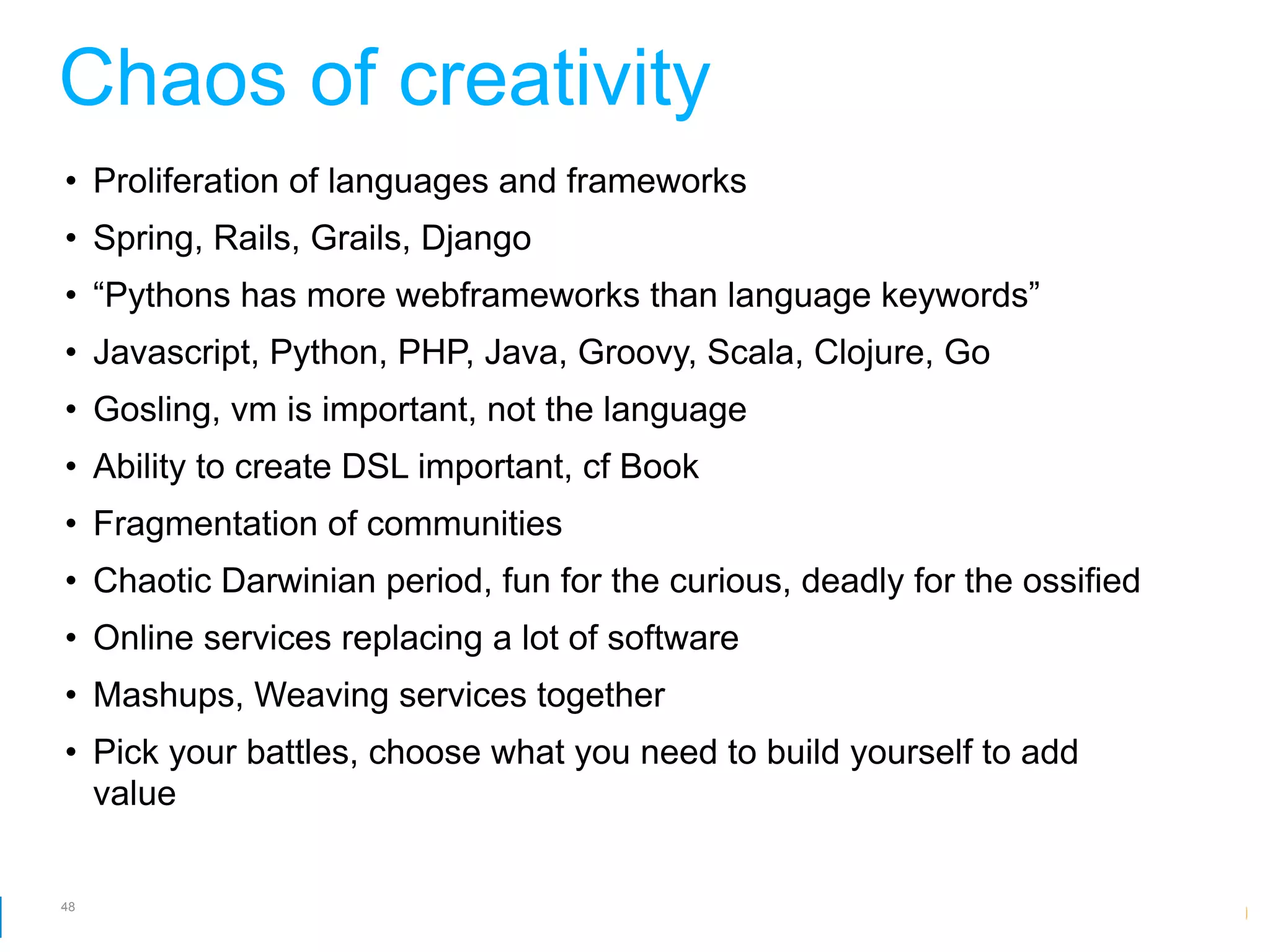 Chaos of creativity
• Proliferation of languages and frameworks
• Spring, Rails, Grails, Django
• “Pythons has more webframeworks than language keywords”
• Javascript, Python, PHP, Java, Groovy, Scala, Clojure, Go
• Gosling, vm is important, not the language
• Ability to create DSL important, cf Book
• Fragmentation of communities
• Chaotic Darwinian period, fun for the curious, deadly for the ossified
• Online services replacing a lot of software
• Mashups, Weaving services together
• Pick your battles, choose what you need to build yourself to add
  value


48
                                                        Google Developer Day 2010
 