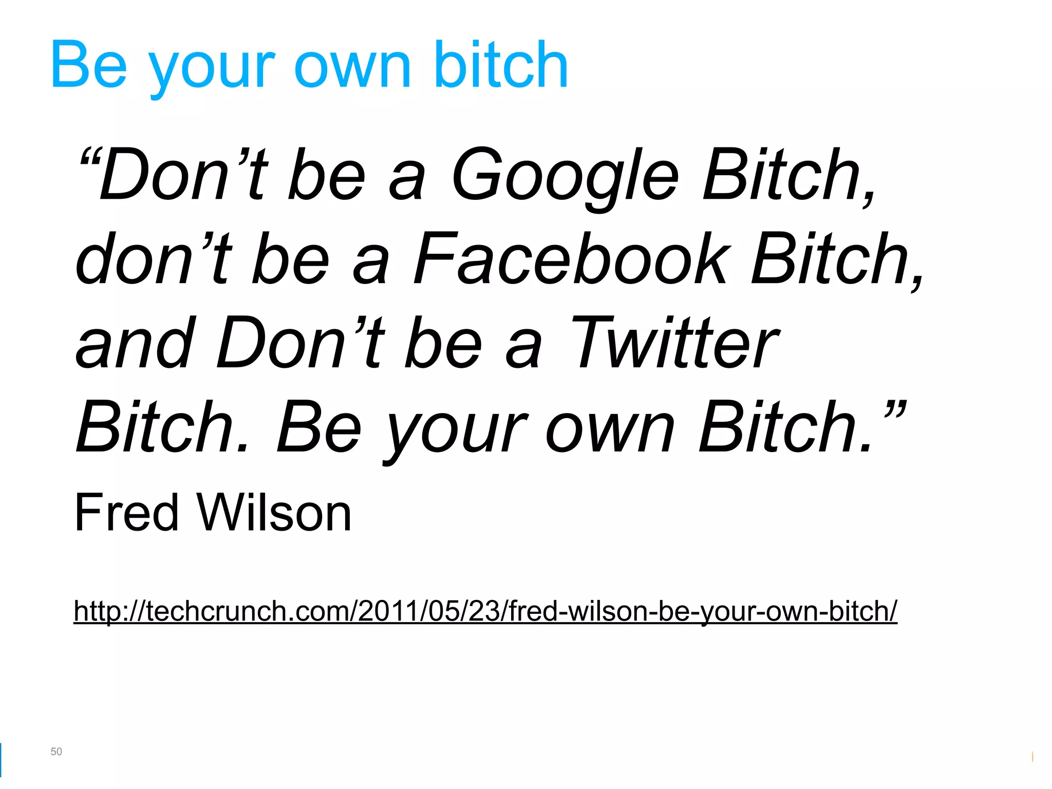 Be your own bitch
     “Don’t be a Google Bitch,
     don’t be a Facebook Bitch,
     and Don’t be a Twitter
     Bitch. Be your own Bitch.”
     Fred Wilson
     http://techcrunch.com/2011/05/23/fred-wilson-be-your-own-bitch/



50
                                                        Google Developer Day 2010
 