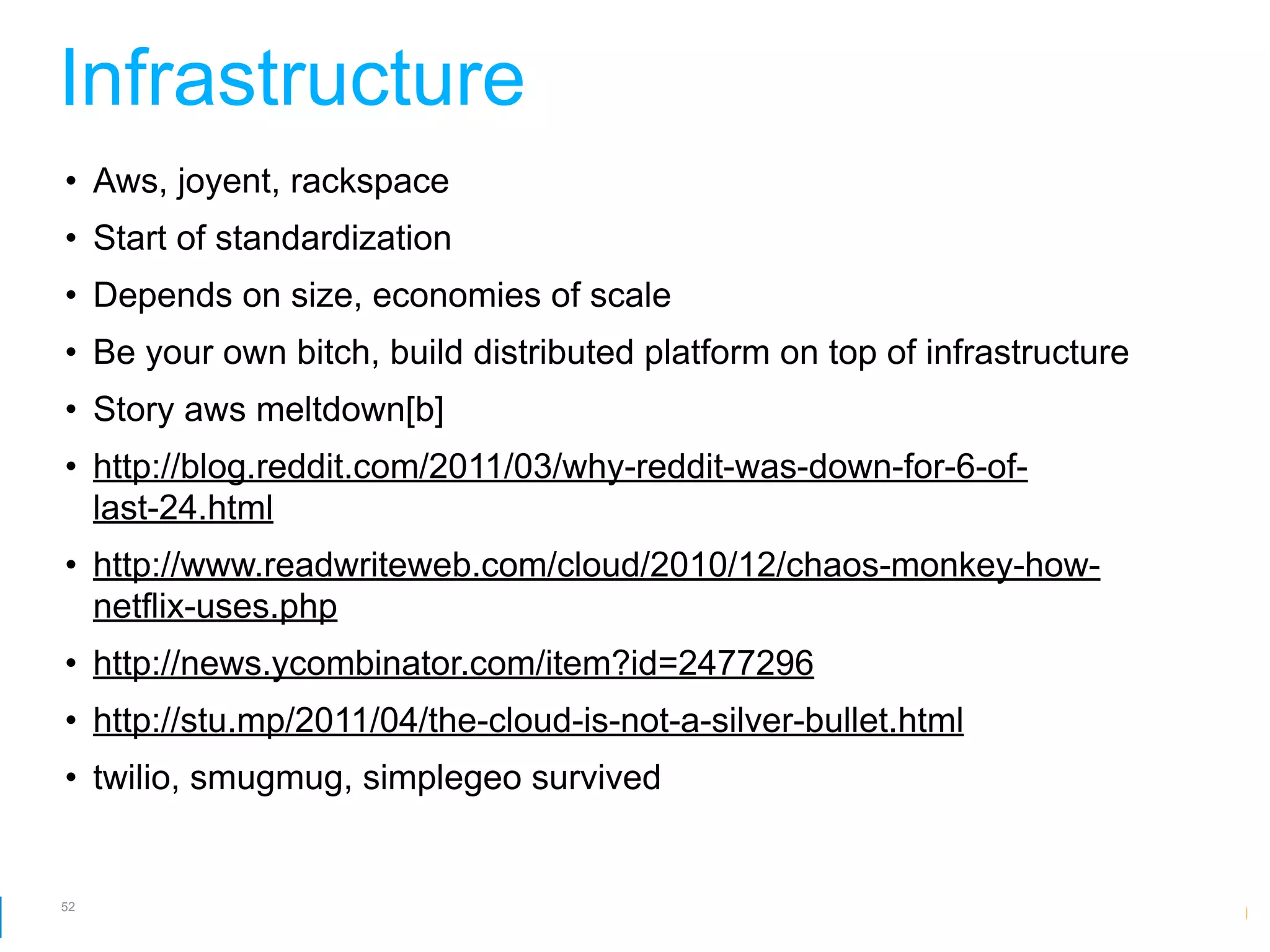 Infrastructure
• Aws, joyent, rackspace
• Start of standardization
• Depends on size, economies of scale
• Be your own bitch, build distributed platform on top of infrastructure
• Story aws meltdown[b]
• http://blog.reddit.com/2011/03/why-reddit-was-down-for-6-of-
  last-24.html
• http://www.readwriteweb.com/cloud/2010/12/chaos-monkey-how-
  netflix-uses.php
• http://news.ycombinator.com/item?id=2477296
• http://stu.mp/2011/04/the-cloud-is-not-a-silver-bullet.html
• twilio, smugmug, simplegeo survived


52
                                                         Google Developer Day 2010
 
