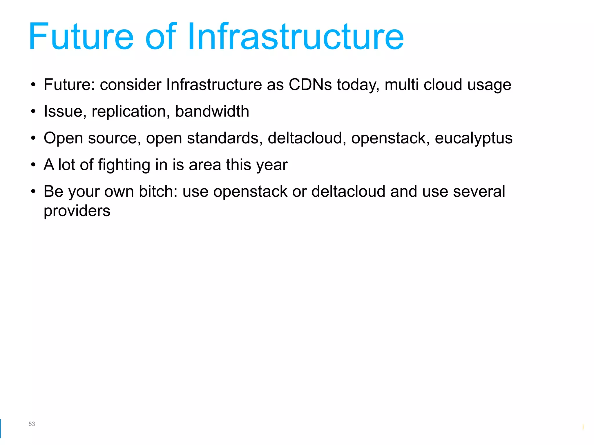 Future of Infrastructure
• Future: consider Infrastructure as CDNs today, multi cloud usage
• Issue, replication, bandwidth
• Open source, open standards, deltacloud, openstack, eucalyptus
• A lot of fighting in is area this year
• Be your own bitch: use openstack or deltacloud and use several
  providers




53
                                                      Google Developer Day 2010
 