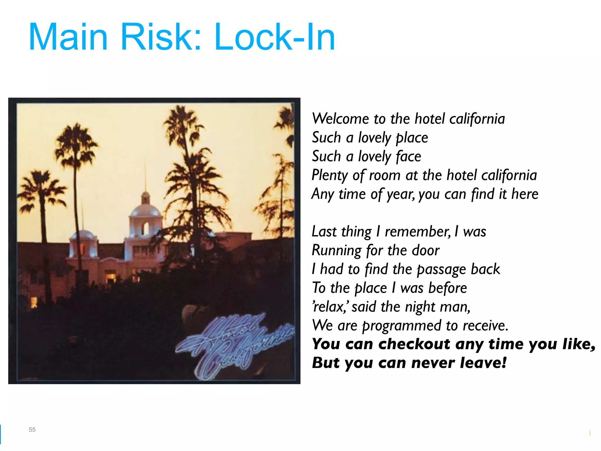 Main Risk: Lock-In
                Welcome to the hotel california
                Such a lovely place
                Such a lovely face
                Plenty of room at the hotel california
                Any time of year, you can ﬁnd it here

                Last thing I remember, I was
                Running for the door
                I had to ﬁnd the passage back
                To the place I was before
                ’relax,’ said the night man,
                We are programmed to receive.
                You can checkout any time you like,
                But you can never leave!


55
                                   Google Developer Day 2010
 