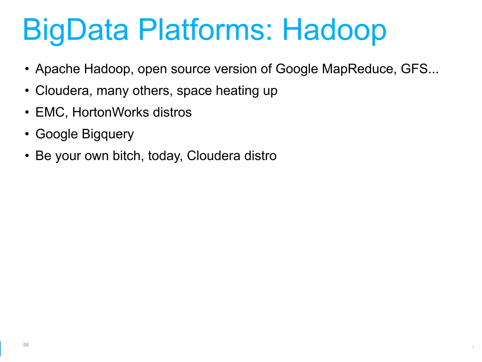 BigData Platforms: Hadoop
• Apache Hadoop, open source version of Google MapReduce, GFS...
• Cloudera, many others, space heating up
• EMC, HortonWorks distros
• Google Bigquery
• Be your own bitch, today, Cloudera distro




58
                                                 Google Developer Day 2010
 