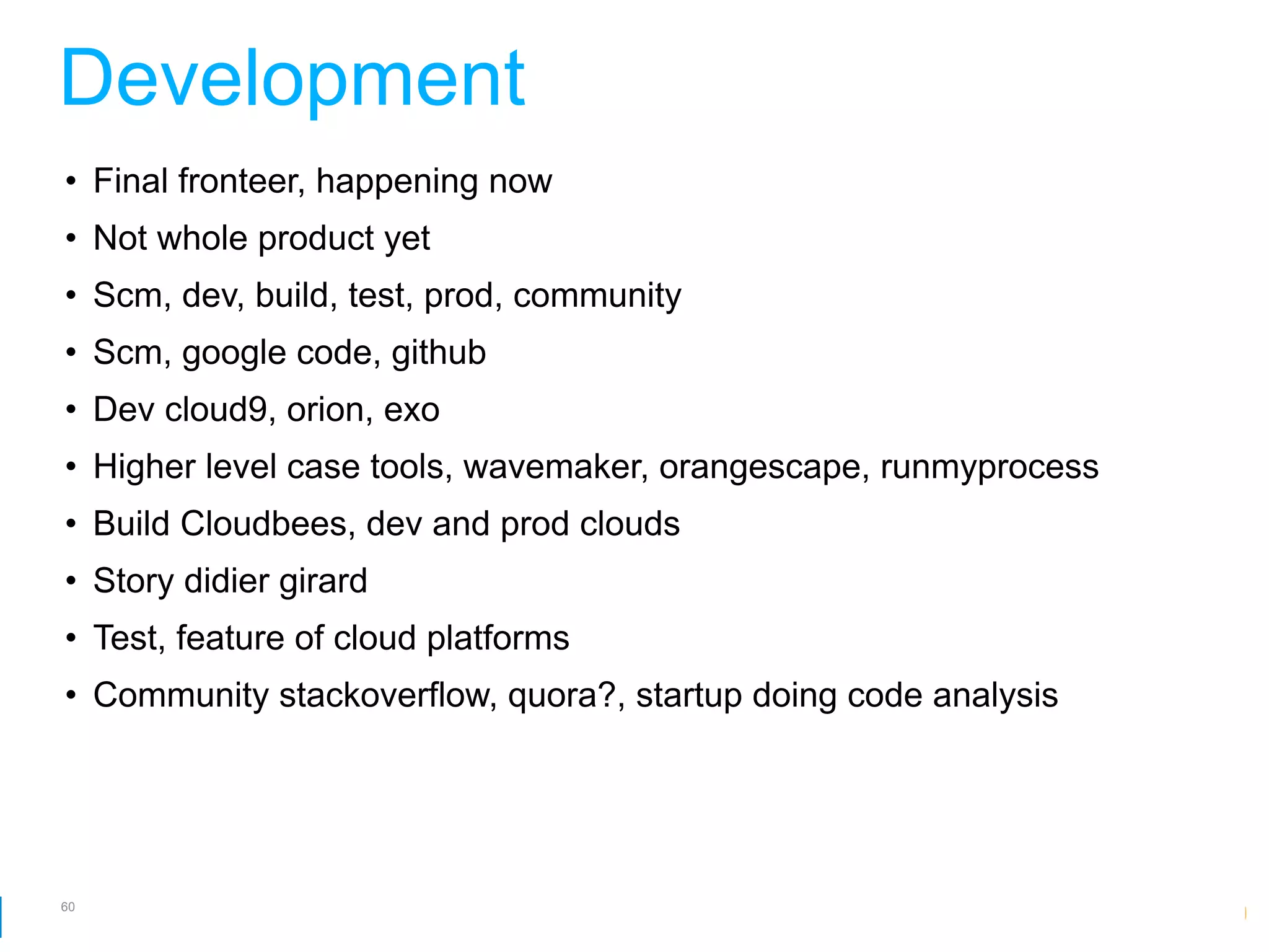 Development
• Final fronteer, happening now
• Not whole product yet
• Scm, dev, build, test, prod, community
• Scm, google code, github
• Dev cloud9, orion, exo
• Higher level case tools, wavemaker, orangescape, runmyprocess
• Build Cloudbees, dev and prod clouds
• Story didier girard
• Test, feature of cloud platforms
• Community stackoverflow, quora?, startup doing code analysis




60
                                                    Google Developer Day 2010
 