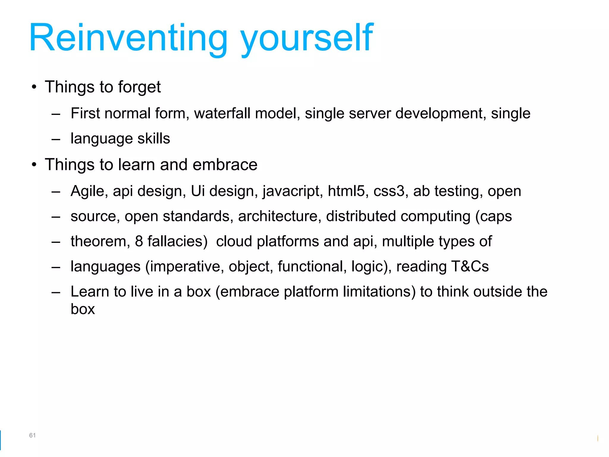 Reinventing yourself
• Things to forget
     – First normal form, waterfall model, single server development, single
     – language skills
• Things to learn and embrace
     – Agile, api design, Ui design, javacript, html5, css3, ab testing, open
     – source, open standards, architecture, distributed computing (caps
     – theorem, 8 fallacies) cloud platforms and api, multiple types of
     – languages (imperative, object, functional, logic), reading T&Cs
     – Learn to live in a box (embrace platform limitations) to think outside the
       box




61
                                                               Google Developer Day 2010
 