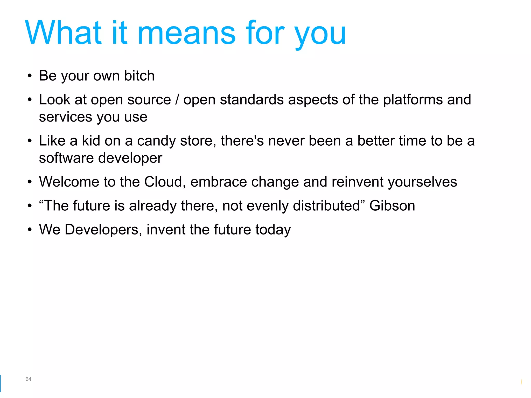What it means for you
• Be your own bitch
• Look at open source / open standards aspects of the platforms and
  services you use
• Like a kid on a candy store, there's never been a better time to be a
  software developer
• Welcome to the Cloud, embrace change and reinvent yourselves
• “The future is already there, not evenly distributed” Gibson
• We Developers, invent the future today




64
                                                        Google Developer Day 2010
 