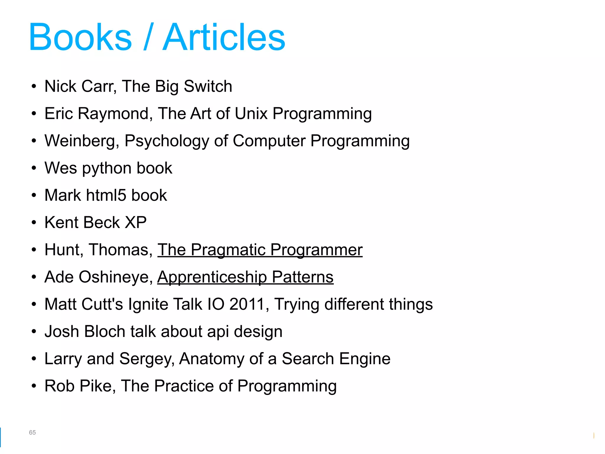 Books / Articles
• Nick Carr, The Big Switch
• Eric Raymond, The Art of Unix Programming
• Weinberg, Psychology of Computer Programming
• Wes python book
• Mark html5 book
• Kent Beck XP
• Hunt, Thomas, The Pragmatic Programmer
• Ade Oshineye, Apprenticeship Patterns
• Matt Cutt's Ignite Talk IO 2011, Trying different things
• Josh Bloch talk about api design
• Larry and Sergey, Anatomy of a Search Engine
• Rob Pike, The Practice of Programming

65
                                                         Google Developer Day 2010
 