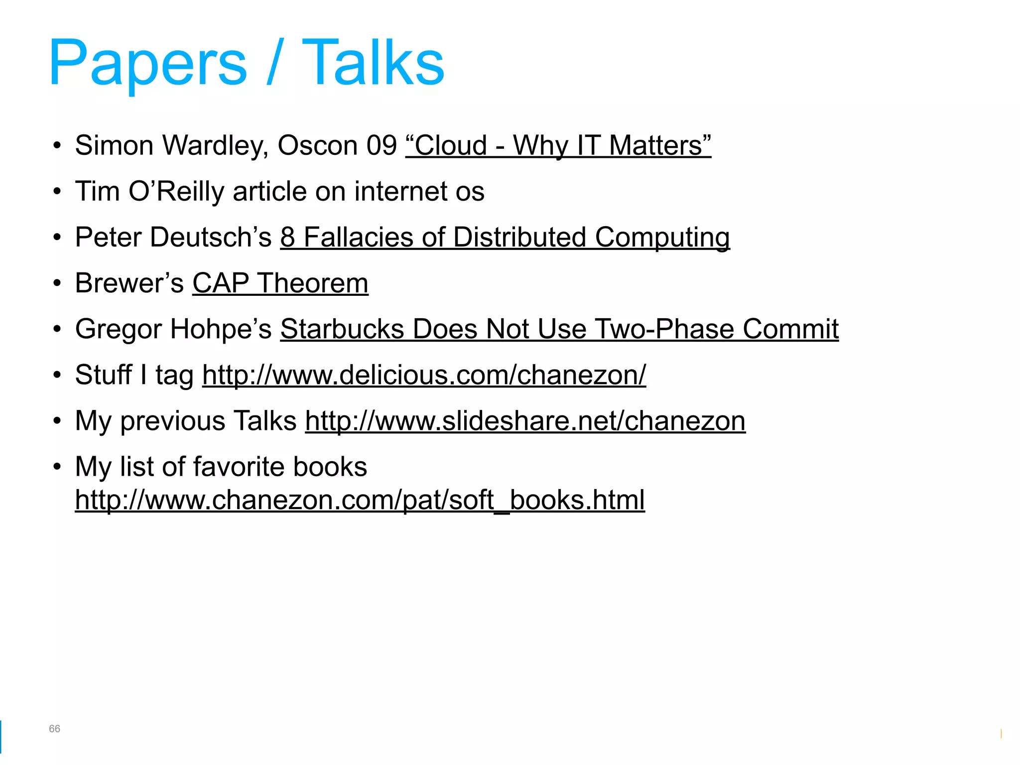 Papers / Talks
• Simon Wardley, Oscon 09 “Cloud - Why IT Matters”
• Tim O’Reilly article on internet os
• Peter Deutsch’s 8 Fallacies of Distributed Computing
• Brewer’s CAP Theorem
• Gregor Hohpe’s Starbucks Does Not Use Two-Phase Commit
• Stuff I tag http://www.delicious.com/chanezon/
• My previous Talks http://www.slideshare.net/chanezon
• My list of favorite books
  http://www.chanezon.com/pat/soft_books.html




66
                                                     Google Developer Day 2010
 