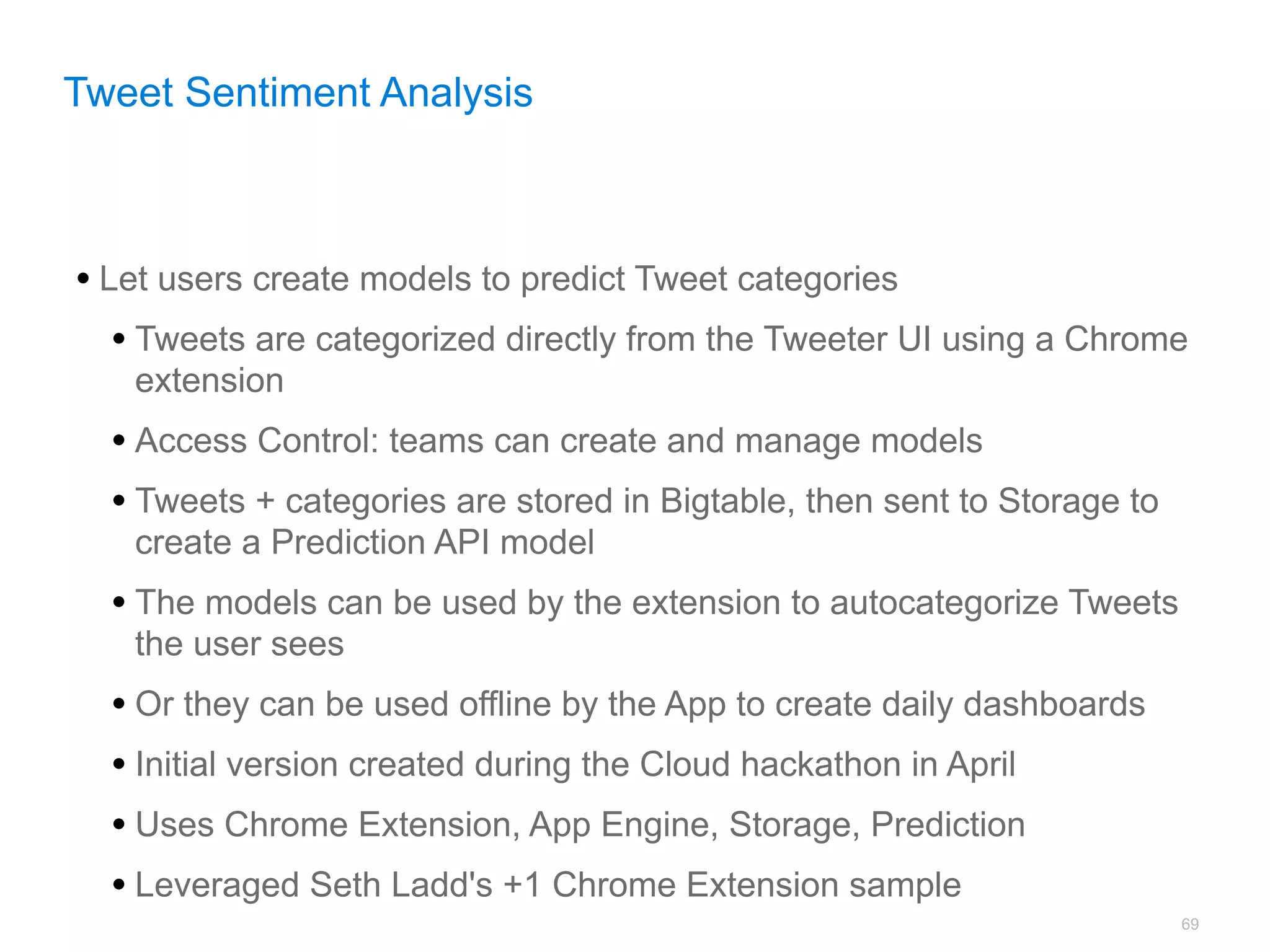 Tweet Sentiment Analysis



• Let users create models to predict Tweet categories
   • Tweets are categorized directly from the Tweeter UI using a Chrome
   extension
  • Access Control: teams can create and manage models
  • Tweets + categories are stored in Bigtable, then sent to Storage to
   create a Prediction API model
  • The models can be used by the extension to autocategorize Tweets
   the user sees
  • Or they can be used offline by the App to create daily dashboards
  • Initial version created during the Cloud hackathon in April
  • Uses Chrome Extension, App Engine, Storage, Prediction
  • Leveraged Seth Ladd's +1 Chrome Extension sample
                                                                          69
 