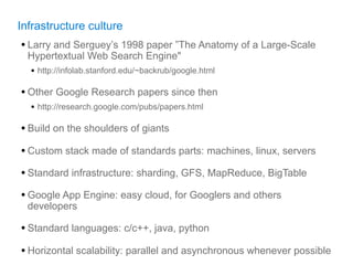 Infrastructure culture
• Larry and Serguey’s 1998 paper ”The Anatomy of a Large-Scale
  Hypertextual Web Search Engine"
  • http://infolab.stanford.edu/~backrub/google.html

• Other Google Research papers since then
  • http://research.google.com/pubs/papers.html

• Build on the shoulders of giants
• Custom stack made of standards parts: machines, linux, servers
• Standard infrastructure: sharding, GFS, MapReduce, BigTable
• Google App Engine: easy cloud, for Googlers and others
  developers

• Standard languages: c/c++, java, python
• Horizontal scalability: parallel and asynchronous whenever possible
 