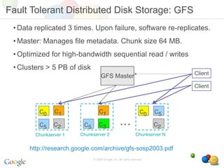 Fault Tolerant Distributed Disk Storage: GFS
 • Data replicated 3 times. Upon failure, software re-replicates.
 • Master: Manages file metadata. Chunk size 64 MB.
 • Optimized for high-bandwidth sequential read / writes
 • Clusters > 5 PB of disk
                                                                                Client
                                    GFS Master
                                                                                Client



         C0     C1                C1                               C0    C5

         C5     C2       C5       C3               …                     C2
        Chunkserver 1   Chunkserver 2                           Chunkserver N


      http://research.google.com/archive/gfs-sosp2003.pdf
                              © 2008 Google, Inc. All rights reserved,                   21
 