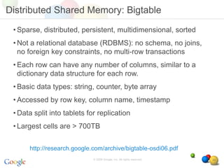 Distributed Shared Memory: Bigtable

 • Sparse, distributed, persistent, multidimensional, sorted
 • Not a relational database (RDBMS): no schema, no joins,
   no foreign key constraints, no multi-row transactions
 • Each row can have any number of columns, similar to a
   dictionary data structure for each row.
 • Basic data types: string, counter, byte array
 • Accessed by row key, column name, timestamp
 • Data split into tablets for replication
 • Largest cells are > 700TB


      http://research.google.com/archive/bigtable-osdi06.pdf
                             © 2008 Google, Inc. All rights reserved,   22
 