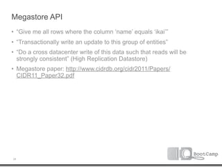 Megastore API
• “Give me all rows where the column ‘name’ equals ‘ikai’”
• “Transactionally write an update to this group of entities”
• “Do a cross datacenter write of this data such that reads will be
  strongly consistent” (High Replication Datastore)
• Megastore paper: http://www.cidrdb.org/cidr2011/Papers/
  CIDR11_Paper32.pdf




24
 