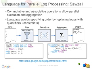 Language for Parallel Log Processing: Sawzall
 • Commutative and associative operations allow parallel
   execution and aggregation
 • Language avoids specifying order by replacing loops with
   quantifiers (constraints)




 count: table sum of int;                        function(word: string): bool {
 total: table sum of float;                        when(i: some int;
 x: float = input;                                      word[i] != word[$-1-i])
                                                     return false;
 emit count <- 1;                                  return true;
 emit total <- x;                                };



            http://labs.google.com/papers/sawzall.html
                              © 2008 Google, Inc. All rights reserved,            26
 