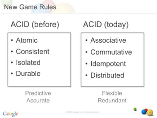 New Game Rules

 ACID (before)                        ACID (today)
 • Atomic                                • Associative
 • Consistent                            • Commutative
 • Isolated                              • Idempotent
 • Durable                               • Distributed

     Predictive                                         Flexible
     Accurate                                          Redundant
                  © 2008 Google, Inc. All rights reserved,         28
 