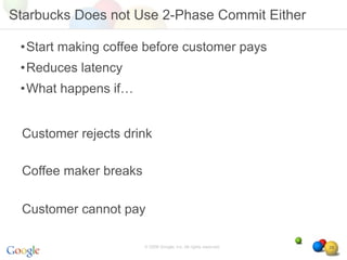Starbucks Does not Use 2-Phase Commit Either

 •Start making coffee before customer pays
 •Reduces latency
 •What happens if…


 Customer rejects drink

 Coffee maker breaks

 Customer cannot pay

                       © 2008 Google, Inc. All rights reserved,   29
 