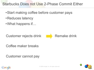 Starbucks Does not Use 2-Phase Commit Either

 •Start making coffee before customer pays
 •Reduces latency
 •What happens if…


 Customer rejects drink                              Remake drink

 Coffee maker breaks

 Customer cannot pay

                       © 2008 Google, Inc. All rights reserved,     29
 