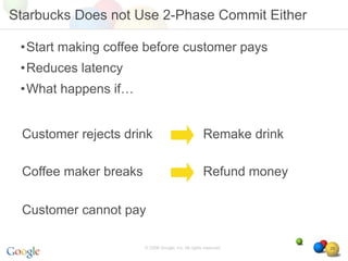 Starbucks Does not Use 2-Phase Commit Either

 •Start making coffee before customer pays
 •Reduces latency
 •What happens if…


 Customer rejects drink                              Remake drink

 Coffee maker breaks                                 Refund money

 Customer cannot pay

                       © 2008 Google, Inc. All rights reserved,     29
 