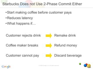 Starbucks Does not Use 2-Phase Commit Either

 •Start making coffee before customer pays
 •Reduces latency
 •What happens if…


 Customer rejects drink                              Remake drink

 Coffee maker breaks                                 Refund money

 Customer cannot pay                                 Discard beverage

                       © 2008 Google, Inc. All rights reserved,         29
 