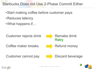 Starbucks Does not Use 2-Phase Commit Either

 •Start making coffee before customer pays
 •Reduces latency
 •What happens if…


 Customer rejects drink                              Remake drink
                                                     Retry
 Coffee maker breaks                                 Refund money

 Customer cannot pay                                 Discard beverage

                       © 2008 Google, Inc. All rights reserved,         29
 