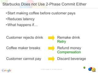 Starbucks Does not Use 2-Phase Commit Either

 •Start making coffee before customer pays
 •Reduces latency
 •What happens if…


 Customer rejects drink                              Remake drink
                                                     Retry
 Coffee maker breaks                                 Refund money
                                                     Compensation
 Customer cannot pay                                 Discard beverage

                       © 2008 Google, Inc. All rights reserved,         29
 