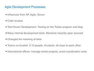 Agile Development Processes

• Influences from XP, Agile, Scrum
• Code reviews
• Test Driven Development: Testing on the Toilets program and blog
• Many internal development tools: Mondrian recently open sourced
• Changed the meaning of beta
• Teams co-located: 3-15 people, 4/cubicle, all close to each other
• International offices: manage whole projects, avoid coordination costs
 