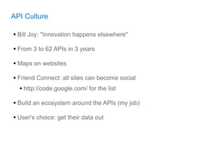 API Culture

• Bill Joy: "Innovation happens elsewhere"
• From 3 to 62 APIs in 3 years
• Maps on websites
• Friend Connect: all sites can become social
   • http://code.google.com/ for the list
• Build an ecosystem around the APIs (my job)
• User's choice: get their data out
 