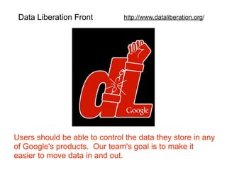 Data Liberation Front         http://www.dataliberation.org/




Users should be able to control the data they store in any
of Google's products. Our team's goal is to make it
easier to move data in and out.
 