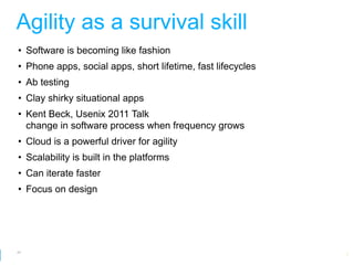 Agility as a survival skill
• Software is becoming like fashion
• Phone apps, social apps, short lifetime, fast lifecycles
• Ab testing
• Clay shirky situational apps
• Kent Beck, Usenix 2011 Talk
  change in software process when frequency grows
• Cloud is a powerful driver for agility
• Scalability is built in the platforms
• Can iterate faster
• Focus on design




47
                                                         Google Developer Day 2010
 