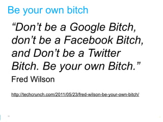 Be your own bitch
     “Don’t be a Google Bitch,
     don’t be a Facebook Bitch,
     and Don’t be a Twitter
     Bitch. Be your own Bitch.”
     Fred Wilson
     http://techcrunch.com/2011/05/23/fred-wilson-be-your-own-bitch/



50
                                                        Google Developer Day 2010
 