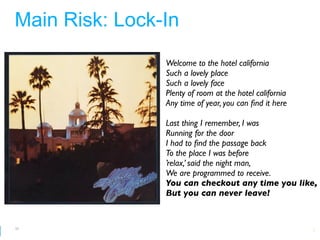 Main Risk: Lock-In
                Welcome to the hotel california
                Such a lovely place
                Such a lovely face
                Plenty of room at the hotel california
                Any time of year, you can ﬁnd it here

                Last thing I remember, I was
                Running for the door
                I had to ﬁnd the passage back
                To the place I was before
                ’relax,’ said the night man,
                We are programmed to receive.
                You can checkout any time you like,
                But you can never leave!


55
                                   Google Developer Day 2010
 