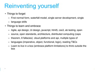 Reinventing yourself
• Things to forget
     – First normal form, waterfall model, single server development, single
     – language skills
• Things to learn and embrace
     – Agile, api design, Ui design, javacript, html5, css3, ab testing, open
     – source, open standards, architecture, distributed computing (caps
     – theorem, 8 fallacies) cloud platforms and api, multiple types of
     – languages (imperative, object, functional, logic), reading T&Cs
     – Learn to live in a box (embrace platform limitations) to think outside the
       box




61
                                                               Google Developer Day 2010
 